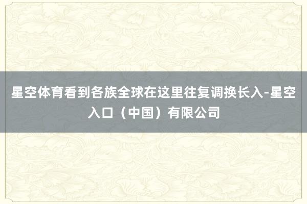 星空体育看到各族全球在这里往复调换长入-星空入口（中国）有限公司