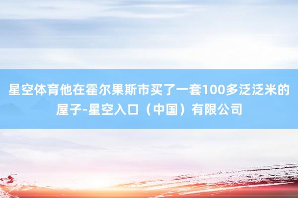 星空体育他在霍尔果斯市买了一套100多泛泛米的屋子-星空入口（中国）有限公司