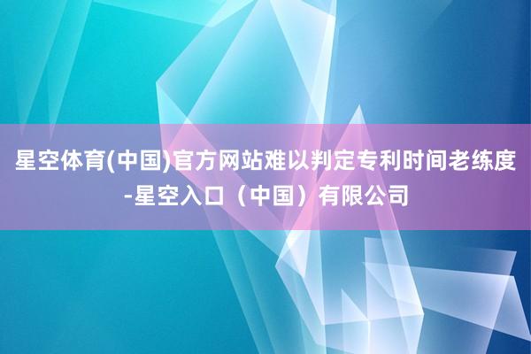 星空体育(中国)官方网站难以判定专利时间老练度-星空入口（中国）有限公司