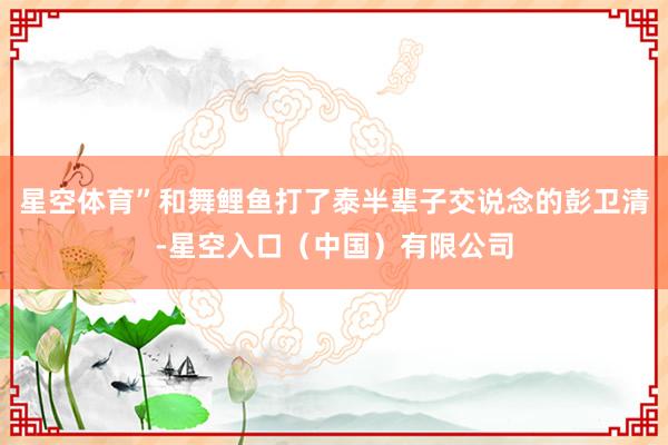 星空体育”和舞鲤鱼打了泰半辈子交说念的彭卫清-星空入口（中国）有限公司