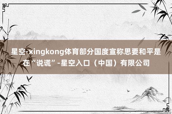 星空·xingkong体育部分国度宣称思要和平是在“说谎”-星空入口（中国）有限公司