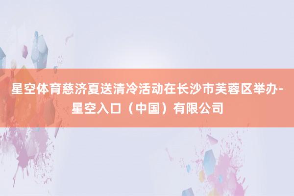 星空体育慈济夏送清冷活动在长沙市芙蓉区举办-星空入口（中国）有限公司