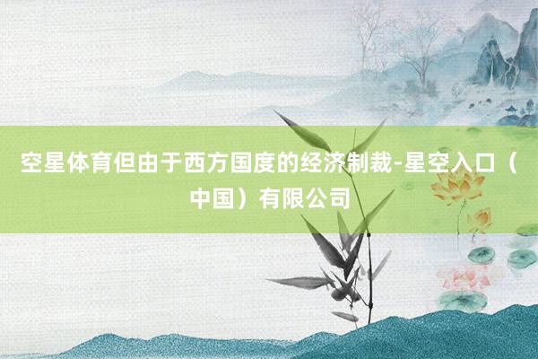 空星体育但由于西方国度的经济制裁-星空入口（中国）有限公司