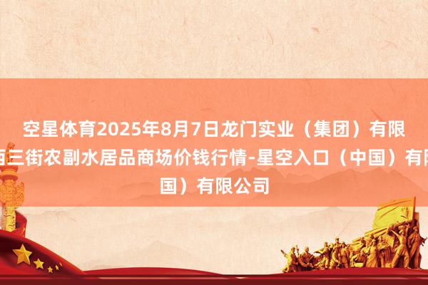 空星体育2025年8月7日龙门实业（集团）有限公司西三街农副水居品商场价钱行情-星空入口（中国）有限公司