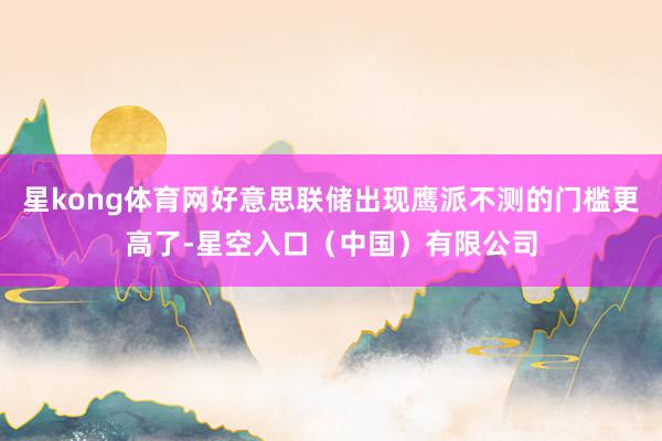 星kong体育网好意思联储出现鹰派不测的门槛更高了-星空入口（中国）有限公司
