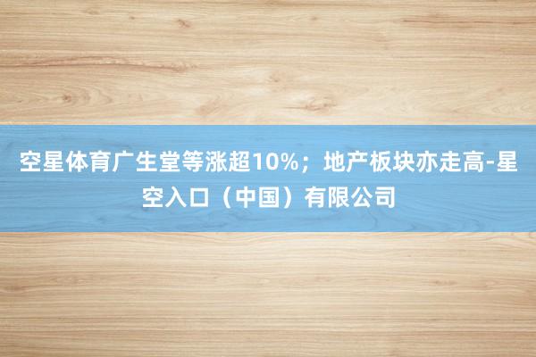 空星体育广生堂等涨超10%；地产板块亦走高-星空入口（中国）有限公司