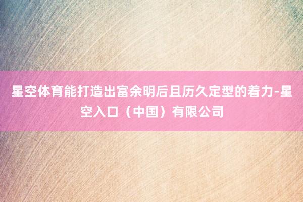 星空体育能打造出富余明后且历久定型的着力-星空入口（中国）有限公司