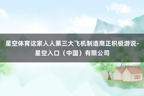 星空体育这家人人第三大飞机制造商正积极游说-星空入口（中国）有限公司