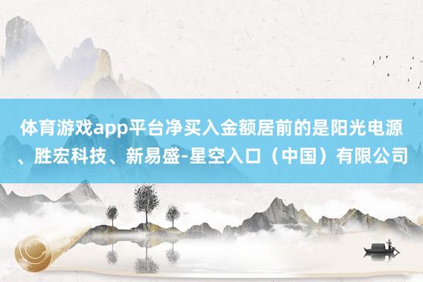 体育游戏app平台净买入金额居前的是阳光电源、胜宏科技、新易盛-星空入口（中国）有限公司