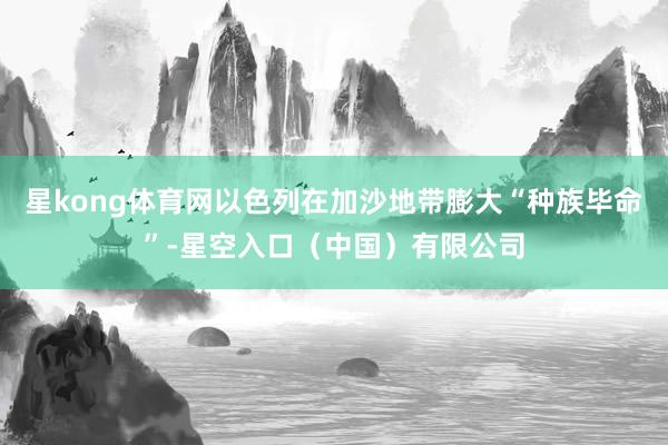星kong体育网以色列在加沙地带膨大“种族毕命”-星空入口（中国）有限公司
