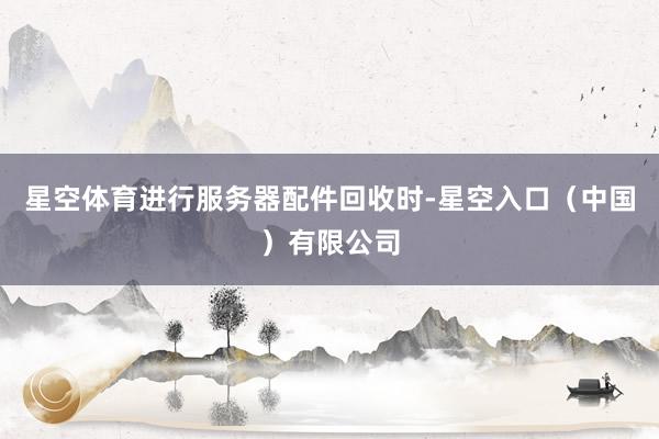 星空体育进行服务器配件回收时-星空入口（中国）有限公司