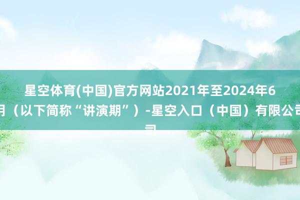 星空体育(中国)官方网站2021年至2024年6月（以下简称“讲演期”）-星空入口（中国）有限公司