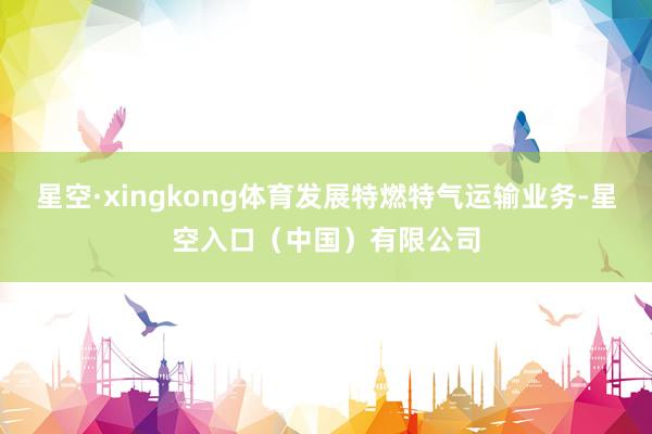星空·xingkong体育发展特燃特气运输业务-星空入口（中国）有限公司