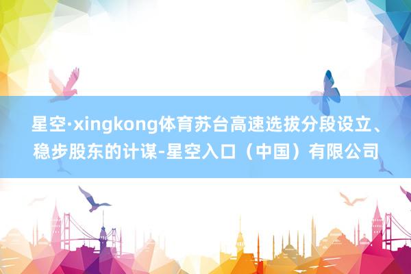 星空·xingkong体育苏台高速选拔分段设立、稳步股东的计谋-星空入口（中国）有限公司