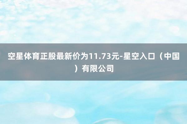 空星体育正股最新价为11.73元-星空入口（中国）有限公司