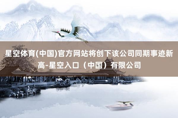 星空体育(中国)官方网站将创下该公司同期事迹新高-星空入口（中国）有限公司