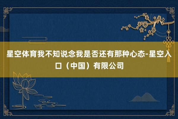星空体育我不知说念我是否还有那种心态-星空入口（中国）有限公司
