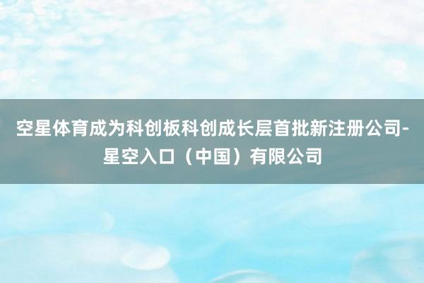 空星体育成为科创板科创成长层首批新注册公司-星空入口（中国）有限公司