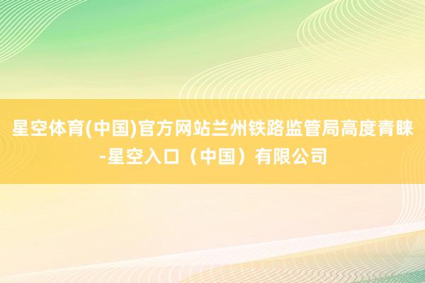 星空体育(中国)官方网站兰州铁路监管局高度青睐-星空入口（中国）有限公司